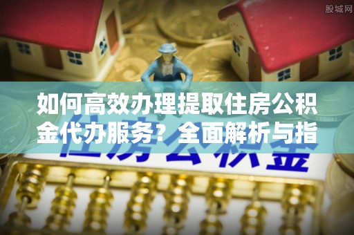 泸县如何高效办理提取住房公积金代办服务？全面解析与指南
