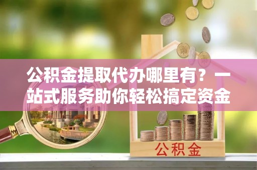 泸县公积金提取代办哪里有？一站式服务助你轻松搞定资金难题