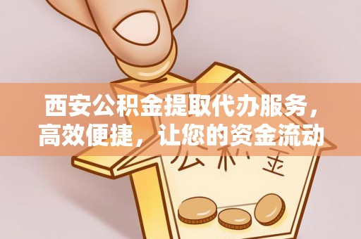 泸县西安公积金提取代办服务，高效便捷，让您的资金流动更灵活