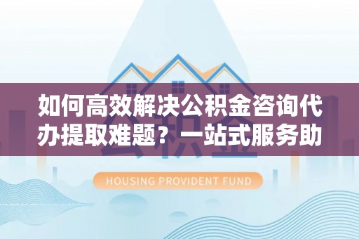 泸县如何高效解决公积金咨询代办提取难题？一站式服务助您轻松搞定