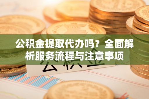 泸县公积金提取代办吗？全面解析服务流程与注意事项