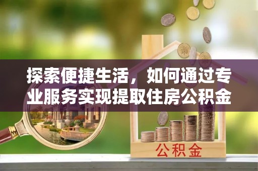 泸县探索便捷生活，如何通过专业服务实现提取住房公积金代办