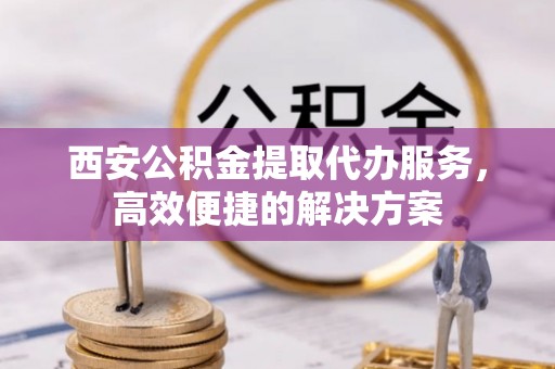泸县西安公积金提取代办服务，高效便捷的解决方案