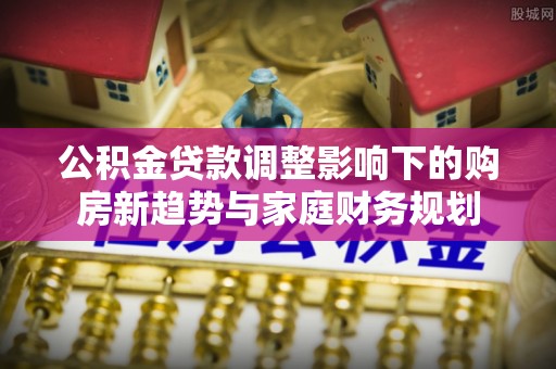 泸县公积金贷款调整影响下的购房新趋势与家庭财务规划