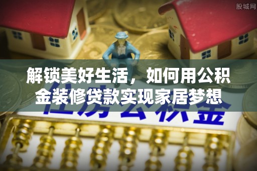 泸县解锁美好生活，如何用公积金装修贷款实现家居梦想