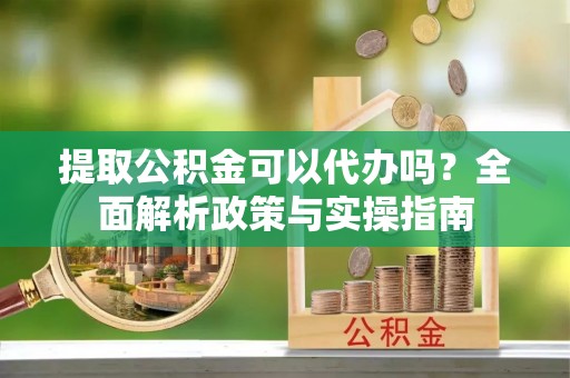 泸县提取公积金可以代办吗？全面解析政策与实操指南