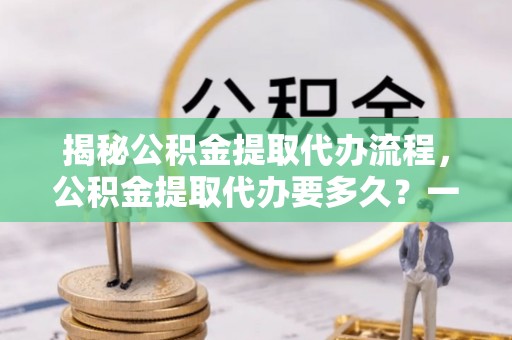 泸县揭秘公积金提取代办流程，公积金提取代办要多久？一文读懂