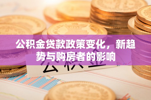 泸县公积金贷款政策变化，新趋势与购房者的影响