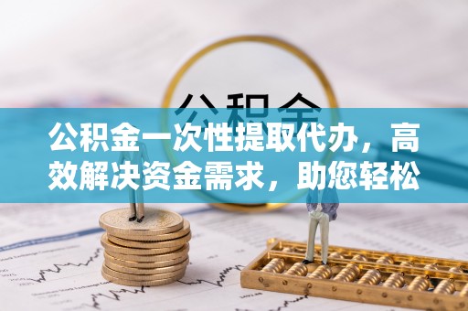泸县公积金一次性提取代办，高效解决资金需求，助您轻松应对生活难题