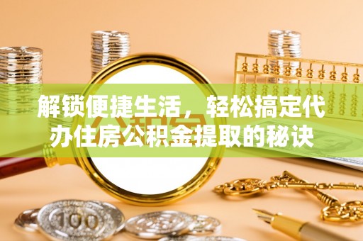 泸县解锁便捷生活，轻松搞定代办住房公积金提取的秘诀