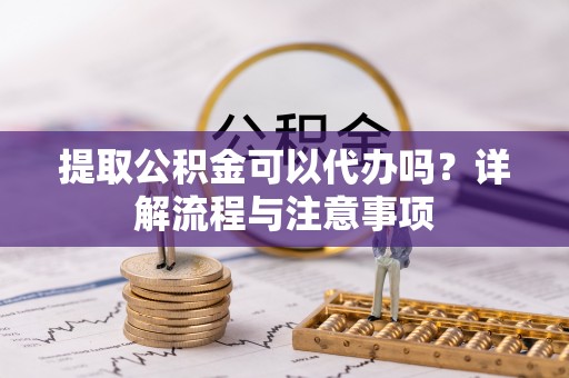 泸县提取公积金可以代办吗？详解流程与注意事项