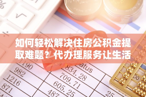 泸县如何轻松解决住房公积金提取难题？代办理服务让生活更简单