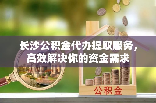 泸县长沙公积金代办提取服务，高效解决你的资金需求
