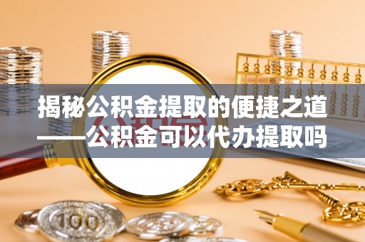 泸县揭秘公积金提取的便捷之道——公积金可以代办提取吗？